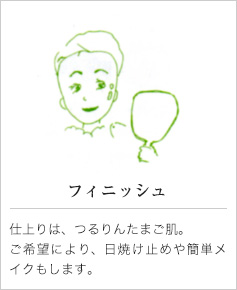 フィニッシュ｜仕上りは、つるりんたまご肌。ご希望により、日焼け止めや簡単メイクもします。