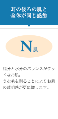 耳の後ろの肌と全体が同じ感触【N肌】脂分と水分のバランスがグッドなお肌。うぶ毛を剃ることによりお肌の透明感が更に増します。