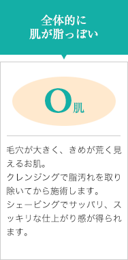全体的に肌が脂っぽい【O肌】毛穴が大きく、きめが荒く見えるお肌。クレンジングで脂汚れを取り除いてから施術します。シェービングでサッパリ、スッキリな仕上がり感が得られます。