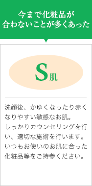 今まで化粧品が合わないことが多くあった【S肌】洗顔後、かゆくなったり赤くなりやすい敏感なお肌。しっかりカウンセリングを行い、適切な施術を行います。いつもお使いのお肌に合った化粧品等をご持参ください。