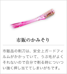 市販のかみそり｜市販品の剃刀は、安全上ガードフィルムがかかっていて、うぶ毛がよくそれないので自分で剃る時についつい強く押し当ててしまいがちです。